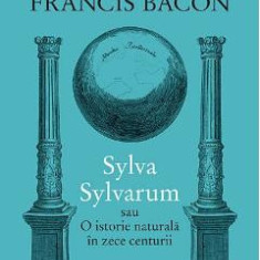 Sylva Sylvarum sau O istorie naturala in zece centurii - Francis Bacon
