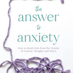 The Answer to Anxiety: How to Break Free from the Tyranny of Anxious Thoughts and Worry