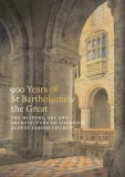 900 Years of St Bartholomew&#039;s: The History, Art and Architecture of London&#039;s Oldest Parish Church