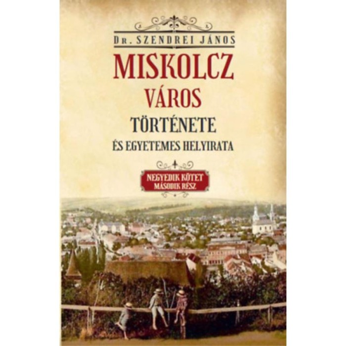 Miskolcz v&aacute;ros t&ouml;rt&eacute;nete &eacute;s egyetemes helyirata - Negyedik k&ouml;tet m&aacute;sodik r&eacute;sz - Szendrei J&aacute;nos