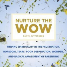 Nurture the Wow: Finding Spirituality in the Frustration, Boredom, Tears, Poop, Desperation, Wonder, and Radical Amazement of Parenting