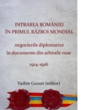 Intrarea Romaniei in primul razboi mondial. Negocierile diplomatice in documente din arhivele ruse, 1914-1916. Editia a doua - Vadim Guzun