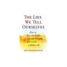 The Lies We Tell Ourselves: How to Face the Truth, Accept Yourself, and Create a Better Life