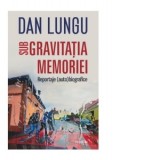 Sub gravitatia memoriei. Reportaje (auto)biografice - Dan Lungu