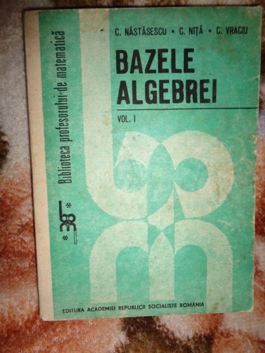 Bazele algebrei ( volumul 1 )- C.Nastasescu , C.Nita , C.Vraciu ( matematica )