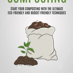 Composting: Start Your Composting With The Ultimate Eco-friendly And Budget Friendly Techniques (How To Create Natural Fertilizer