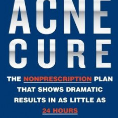 The Acne Cure: The Nonprescription Plan That Shows Dramatic Results in as Little as 24 Hours