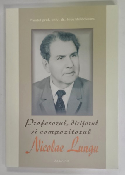 PROFESORUL , DIRIJORUL SI COMPOZITORUL NICOLAE LUNGU , de PREOTUL PROF. NICU MOLDOVEANU , 2013