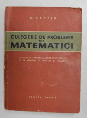 CULEGERE DE PROBLEME DE MATEMATICI de O. SACTER , EXAMENE DE MATURITATE SI DE ADMITERE IN INSTITUTE SI FACULTATI , 1963 * PREZINTA URME DE UZURA foto