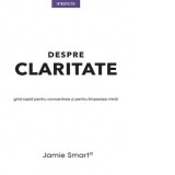 Despre claritate. Ghid rapid pentru concentrare si limpezirea mintii - Jamie Smart