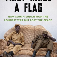 First Raise a Flag: How South Sudan Won the Longest War But Lost the Peace