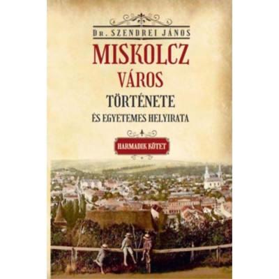 Miskolcz v&amp;aacute;ros t&amp;ouml;rt&amp;eacute;nete &amp;eacute;s egyetemes helyirata - Harmadik k&amp;ouml;tet - Szendrei J&amp;aacute;nos foto