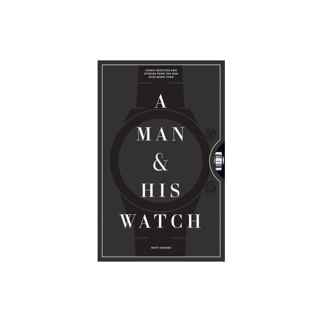 A Man and His Watch: 76 of the World&#039;s Most Iconic Watches and Stories from the Men Who Wore Them