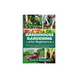 Greenhouse Gardening for Beginners: Ultimate Guide to Growing Organic Vegetables and Fruits. How to Build Your Own Greenhouse and Grow Amazing Year-Ro