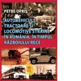 Autovehicule, tractoare si locomotive straine in Romania, in timpul Razboiului Rece - Petre Opris