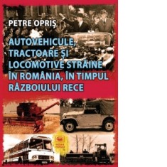 Autovehicule, tractoare si locomotive straine in Romania, in timpul Razboiului Rece - Petre Opris