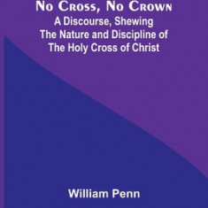 No Cross, No Crown; A Discourse, Shewing the Nature and Discipline of the Holy Cross of Christ