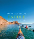 Fifty Places to Paddle Before You Die: Kayaking and Rafting Experts Share the World&#039;s Greatest Destinations