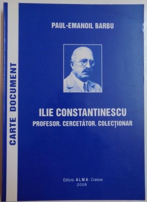 ILIE CONSTANTINESCU. PROFESOR. CERCETATOR. COLECTIONAR de PAUL - EMANOIL BARBU , 2008 foto