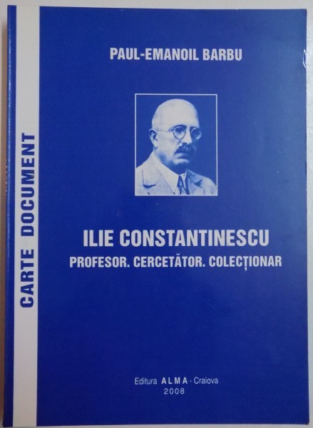 ILIE CONSTANTINESCU. PROFESOR. CERCETATOR. COLECTIONAR de PAUL - EMANOIL BARBU , 2008