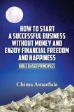 How to Start a Successful Business Without Money and Enjoy Financial Freedom and Happiness: Bible Based Principles