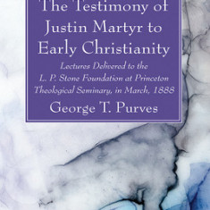 The Testimony of Justin Martyr to Early Christianity: Lectures Delivered to the L. P. Stone Foundation at Princeton Theological Seminary, in March, 18