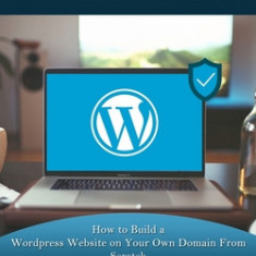 Wordpress: How to Build a Wordpress Website on Your Own Domain From Scratch (Best Wordpress Plugins for Developing Amazing and Pr