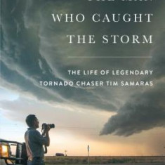 The Man Who Caught the Storm: The Life of Legendary Tornado Chaser Tim Samaras