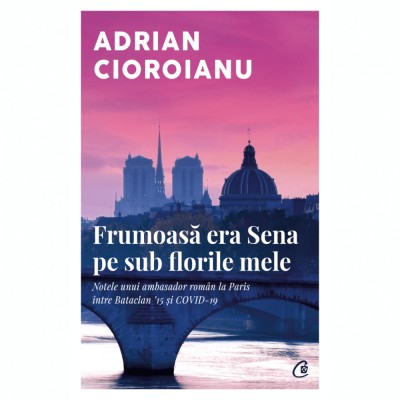 Frumoasa era Sena pe sub florile mele. Notele unui ambasador roman la Paris intre Bataclan &amp;#039;15 si COVID-19, Adrian Cioroianu foto