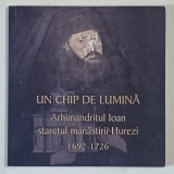 UN CHIP DE LUMINA - ARHIMANDRITUL IOAN , STARETUL MANASTIRII HUREZI 1692 - 1726 , IN VREMEA DOMNULUI CONSTANTIN BRANCOVEANU , 2014