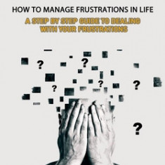 Frustration: How to Manage Frustrations in Life (A Step by Step Guide to Dealing with Your Frustrations)