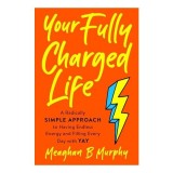 Your Fully Charged Life: A Radically Simple Approach to Having Endless Energy and Filling Every Day with Yay