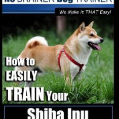 Shiba Inu Training Dog Training with the No Brainer Dog Trainer We Make It That Easy!: How to Easily Train Your Shiba Inu