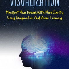 Visualization: Manifest Your Dream With More Clarity Using Imagination And Brain Training (Achieve Limitless Success And Improve Your