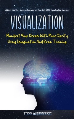 Visualization: Manifest Your Dream With More Clarity Using Imagination And Brain Training (Achieve Limitless Success And Improve Your