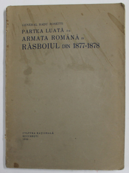 PARTEA LUATA DE ARMATA ROMANA IN RAZBOIUL DIN 1877 - 1878 de GENERAL RADU ROSETTI - BUCURESTI, 1926