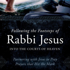 Following the Footsteps of Rabbi Jesus Into the Courts of Heaven: Partnering with Jesus to Pray Prayers That Hit the Mark