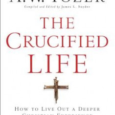 The Crucified Life: How to Live Out a Deeper Christian Experience