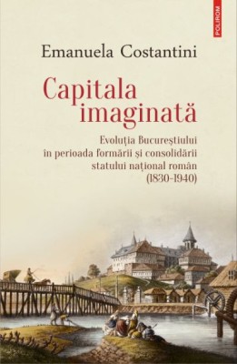 Capitala imaginata. Evolutia Bucurestiului in perioada formarii si consolidarii statului national roman (1830-1940) &amp;ndash; Emanuela Costantini foto