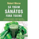 Sa traim sanatos fara toxine. Ghid fundamental. Alimente si plante naturale pentru regenerarea celulara completa - Robert Morse, Felicia Mardale