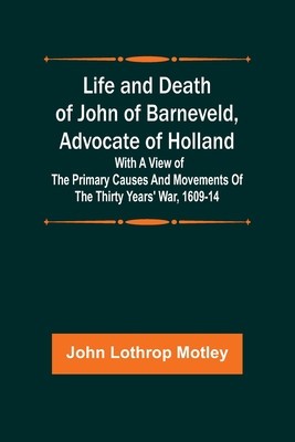 Life and Death of John of Barneveld, Advocate of Holland: with a view of the primary causes and movements of the Thirty Years&#039; War, 1609-14