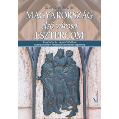 Magyarorsz&amp;aacute;g első v&amp;aacute;rosa Esztergom - Polg&amp;aacute;rs&amp;aacute;g- &amp;eacute;s polg&amp;aacute;rh&amp;aacute;zt&amp;ouml;rt&amp;eacute;net Esztergom kir&amp;aacute;lyi v&amp;aacute;ros&amp;aacute;ban a kelt&amp;aacute;kt&amp;oacute;l napjainkig - Szendrei R&amp;oacute;bert foto