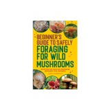 Beginner's Guide to Safely Foraging for Wild Mushrooms: Identifying and Collecting Mushrooms Sustainably with Confidence