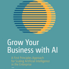 Grow Your Business with AI: A First Principles Approach for Scaling Artificial Intelligence in the Enterprise