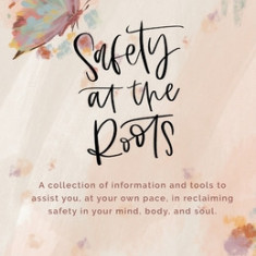 Safety at the Roots: A Collection of Information and Tools to Assist you at Your Own Pace to Reclaim Safety in Your Mind, Body, and Soul
