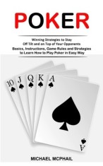 Poker: Winning Strategies to Stay Off Tilt and on Top of Your Opponents (Basics, Instructions, Game Rules and Strategies to L