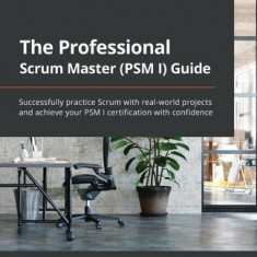 The Professional Scrum Master (PSM I) Guide: Successfully practice Scrum in real-world projects and achieve PSM I certification with confidence