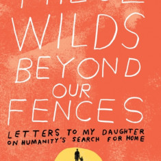 These Wilds Beyond Our Fences: Letters to My Daughter on Humanity's Search for Home