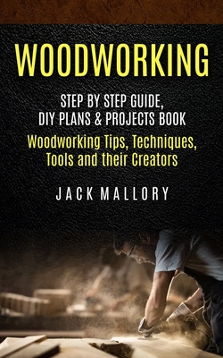 Woodworking: Step by Step Guide, DIY Plans &amp; Projects Book (Woodworking Tips, Techniques, Tools and their Creators)