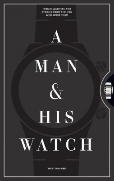 A Man and His Watch: 76 of the World&#039;s Most Iconic Watches and Stories from the Men Who Wore Them